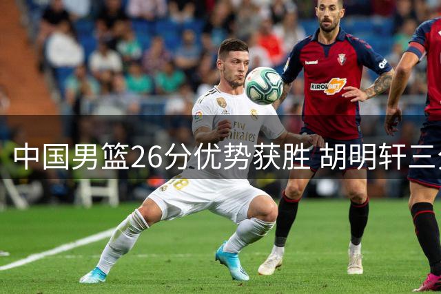 中国男篮26分优势获胜 胡明轩三分建功杨瀚森表现亮眼