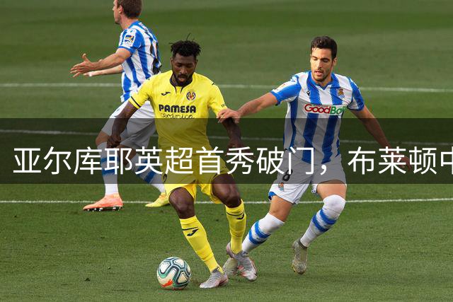 亚尔库耶英超首秀破门，布莱顿中场重组现曙光