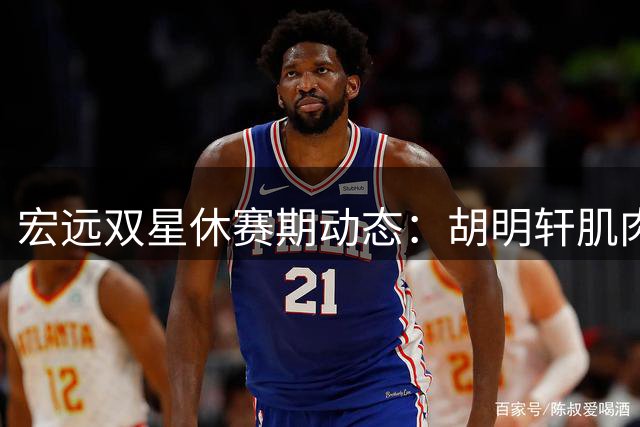 宏远双星休赛期动态：胡明轩肌肉升级 徐杰办训练营亲授球技
