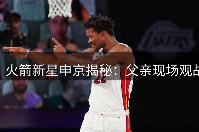 火箭新星申京揭秘：父亲现场观战竟成比赛压力源