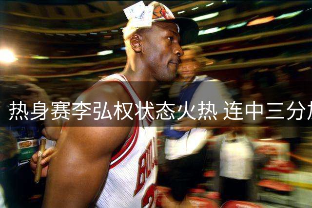 热身赛李弘权状态火热 连中三分加打三分独取6分