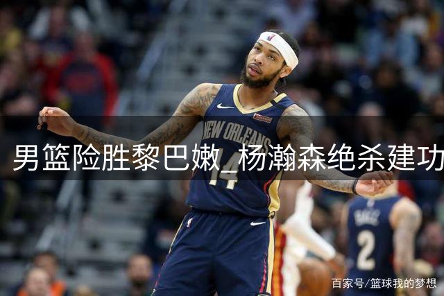 男篮险胜黎巴嫩 杨瀚森绝杀建功
