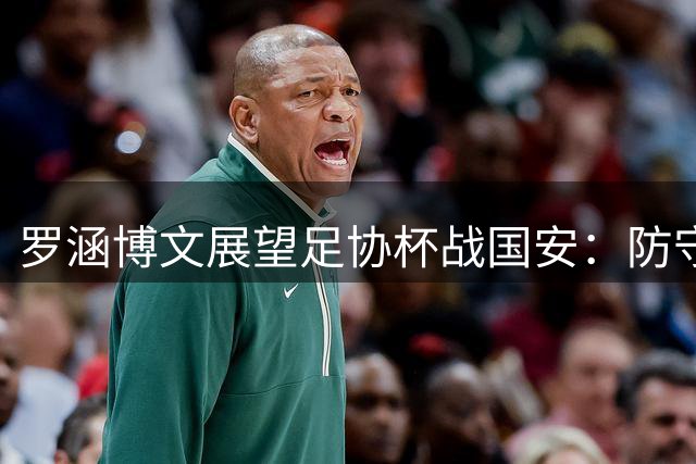 罗涵博文展望足协杯战国安：防守端全力协作有望抵挡强敌