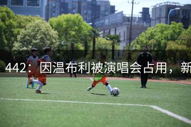 442：因温布利被演唱会占用，新赛季社区盾杯将在威尔士加的夫踢
