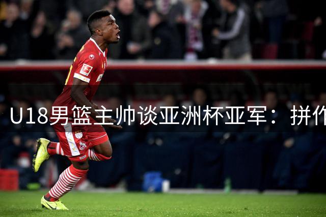 U18男篮主帅谈亚洲杯亚军：拼作风重团队，U19世界杯才是真正考验